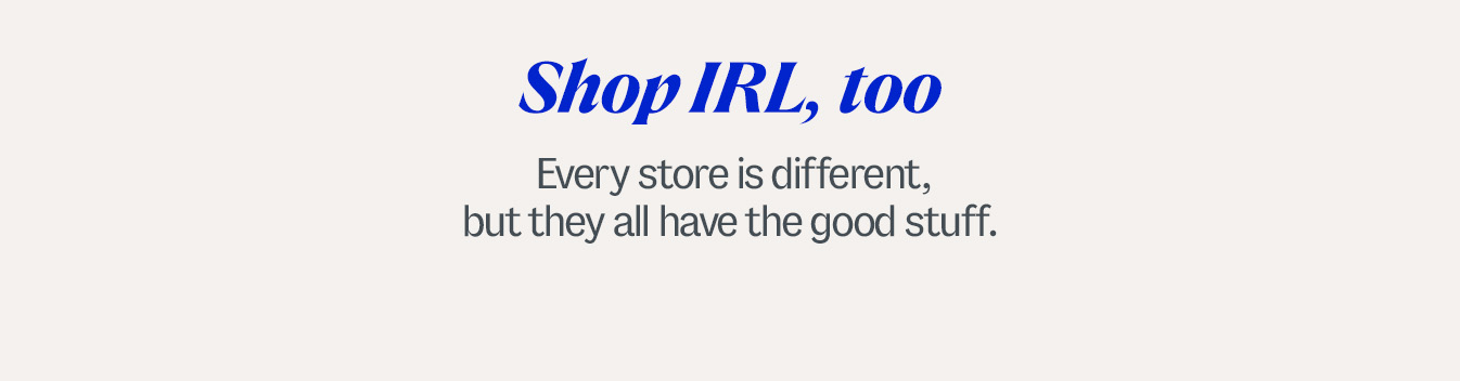 Shop IRL, too. Every store is different, but they all have the good stuff.