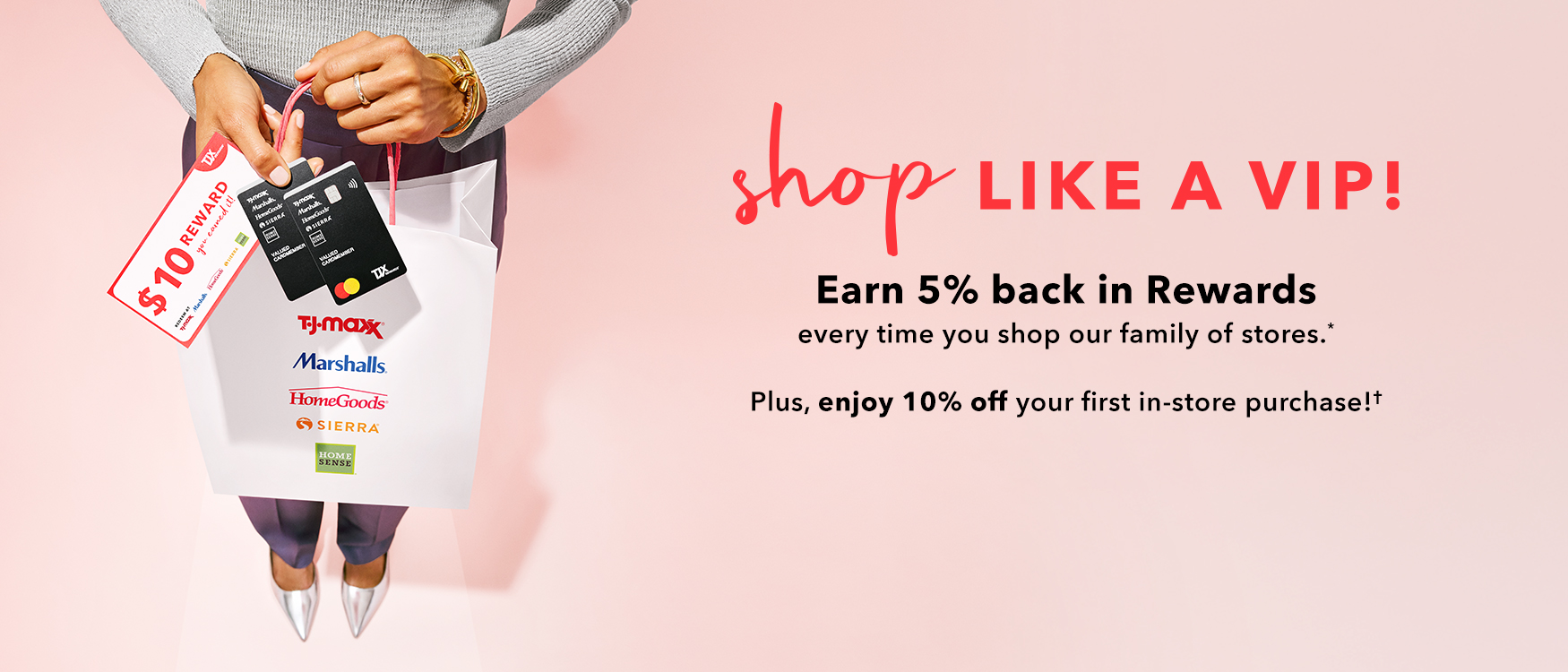 Shop like a VIP! Earn 5% back in Rewards every time you shop our family of stores* Plus, enjoy 10% off your first in-store purchase!†
