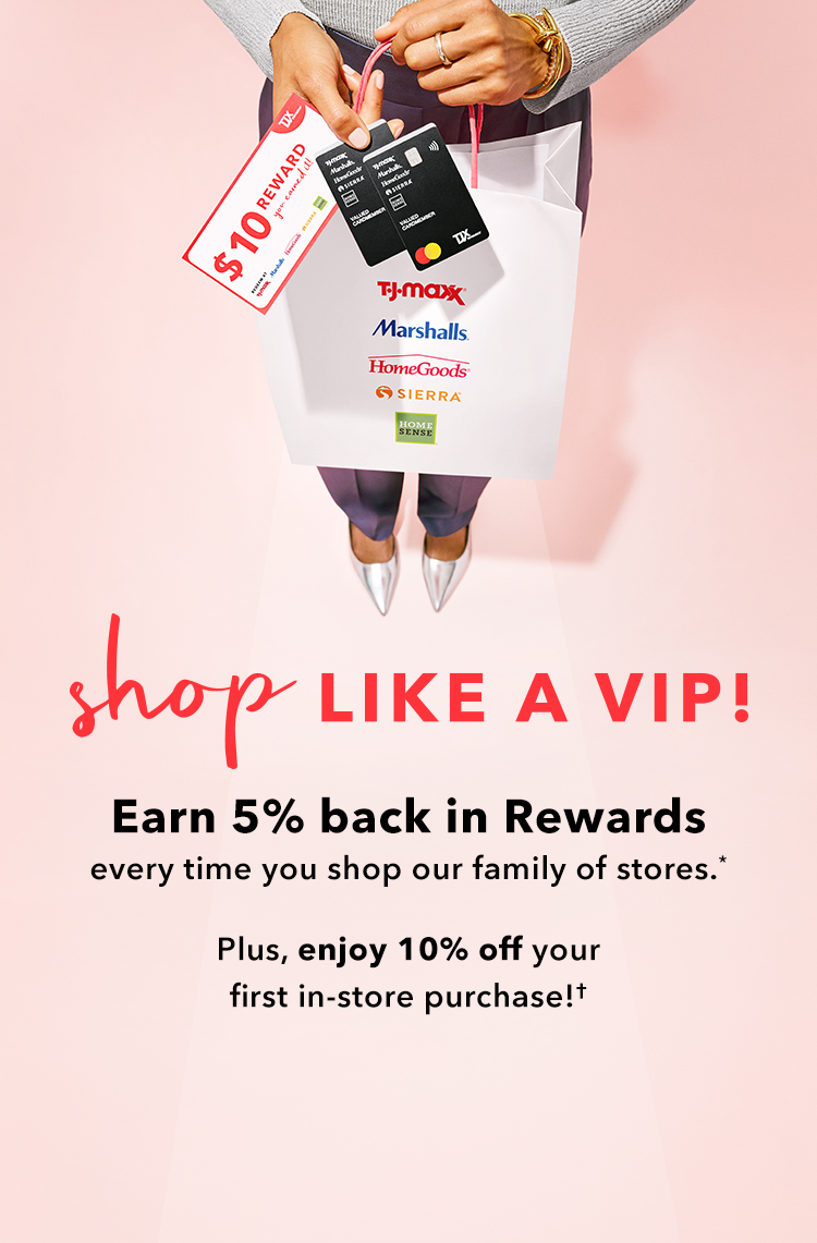 Shop like a VIP! Earn 5% back in Rewards every time you shop our family of stores* Plus, enjoy 10% off your first in-store purchase!†