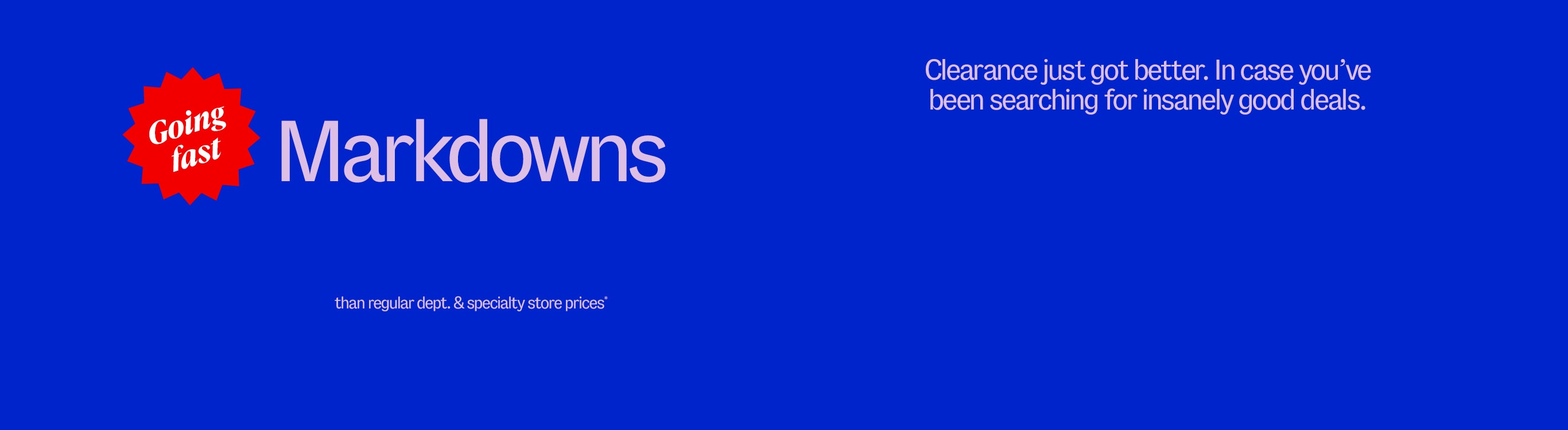 Markdowns. Going fast. for less than department & specialty store prices* Clearance just got better. In case you’ve been searching for insanely good deals.