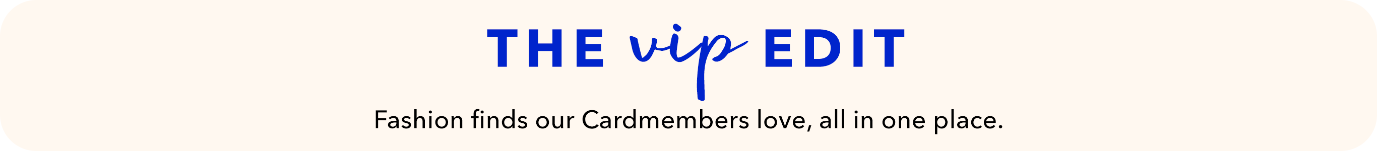 The VIP edit. Fashion finds our Cardmembers love, all in one place