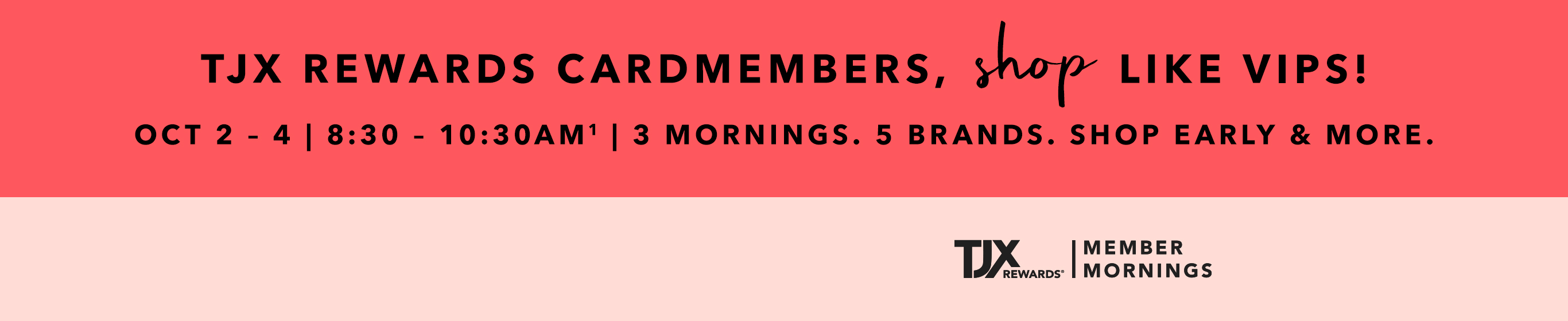 TJX REWARDS Cardmembers, shop like VIPS! Oct 2 - 4 | 8:30 - 10:30AM^1 3 mornings. 5 brands. Shop early & more. TJXRewards&reg; Member Mornings.