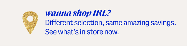 Wanna Shop IRL? Different selection, same amazing savings. See what's in store now.
